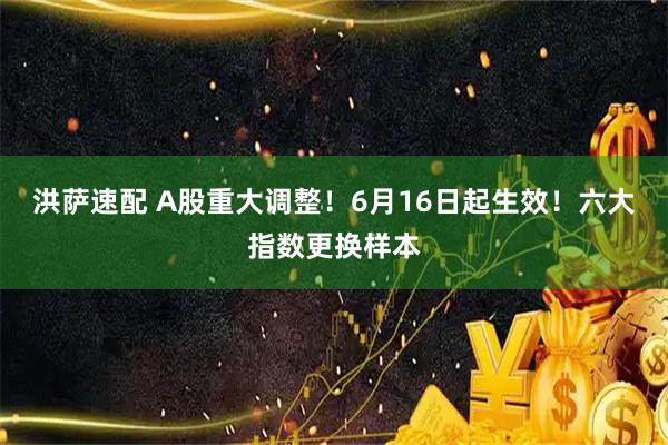 洪萨速配 A股重大调整！6月16日起生效！六大指数更换样本