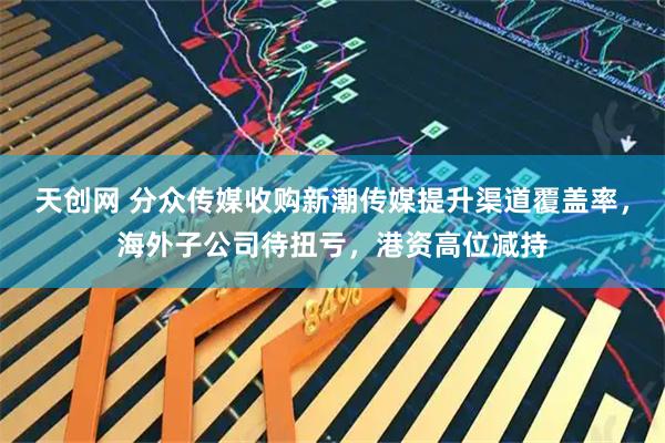 天创网 分众传媒收购新潮传媒提升渠道覆盖率，海外子公司待扭亏，港资高位减持