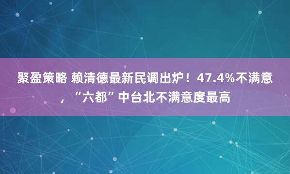 聚盈策略 赖清德最新民调出炉！47.4%不满意，“六都”中台北不满意度最高