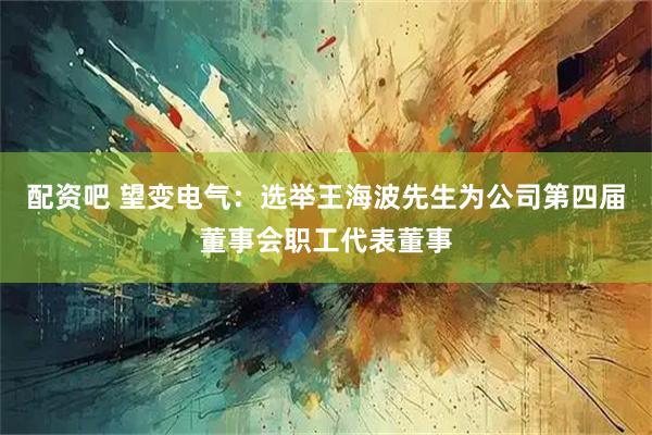 配资吧 望变电气：选举王海波先生为公司第四届董事会职工代表董事
