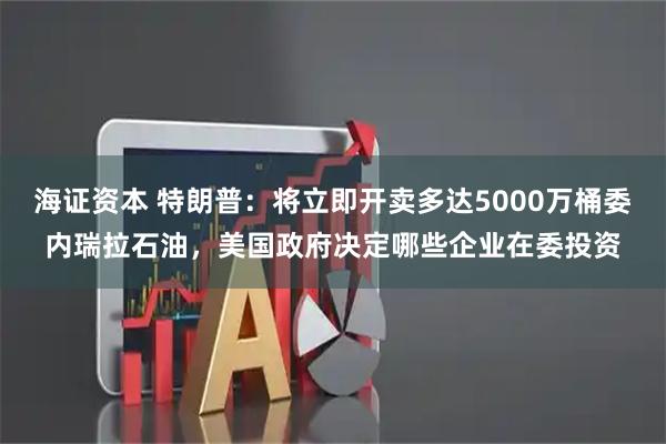 海证资本 特朗普：将立即开卖多达5000万桶委内瑞拉石油，美国政府决定哪些企业在委投资
