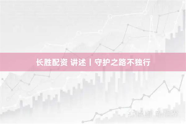 长胜配资 讲述丨守护之路不独行