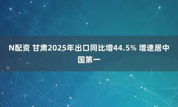 N配资 甘肃2025年出口同比增44.5% 增速居中国第一