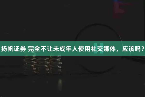 扬帆证券 完全不让未成年人使用社交媒体，应该吗？