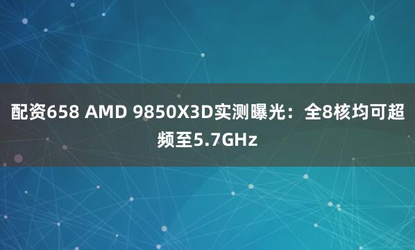 配资658 AMD 9850X3D实测曝光：全8核均可超频至5.7GHz