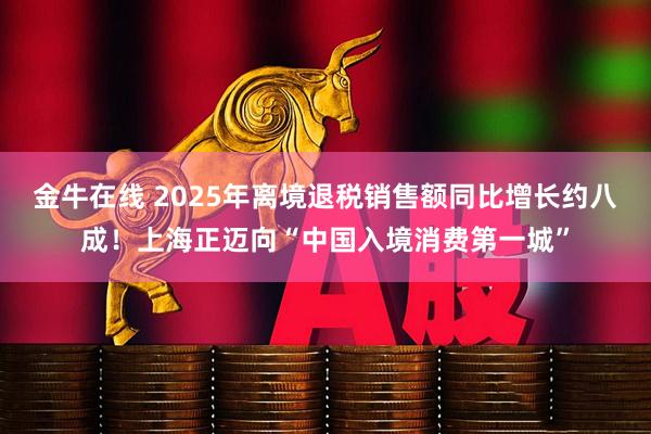 金牛在线 2025年离境退税销售额同比增长约八成!上海正迈向“中国入境消费第一城”