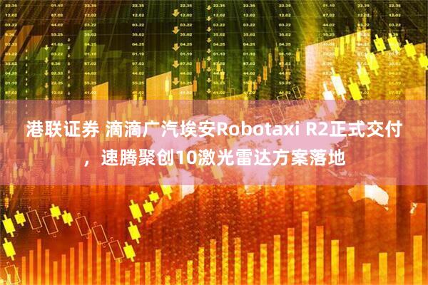 港联证券 滴滴广汽埃安Robotaxi R2正式交付，速腾聚创10激光雷达方案落地
