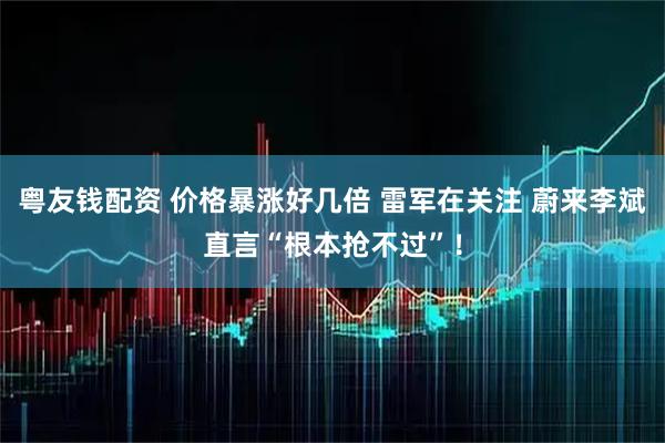 粤友钱配资 价格暴涨好几倍 雷军在关注 蔚来李斌直言“根本抢不过”！