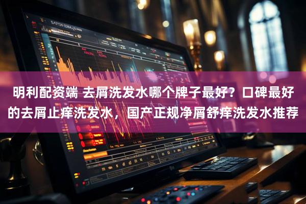 明利配资端 去屑洗发水哪个牌子最好？口碑最好的去屑止痒洗发水，国产正规净屑舒痒洗发水推荐