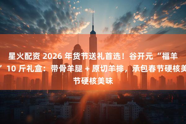 星火配资 2026 年货节送礼首选！谷开元 “福羊礼” 10 斤礼盒：带骨羊腿 + 原切羊排，承包春节硬核美味