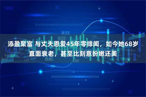 添盈聚富 与丈夫恩爱45年零绯闻，如今她68岁直面衰老，甚至比刻意扮嫩还美