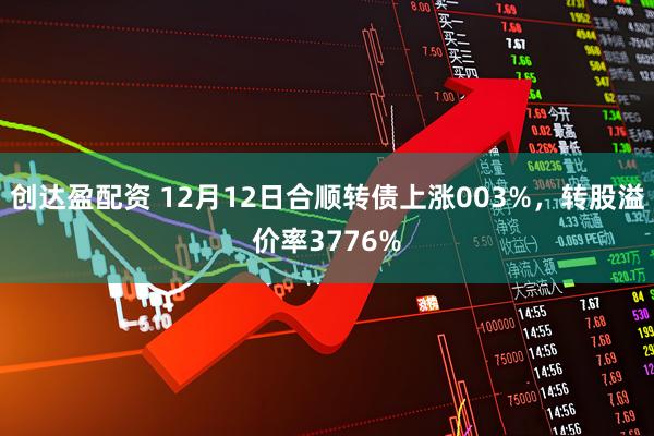 创达盈配资 12月12日合顺转债上涨003%,转股溢价率3776%
