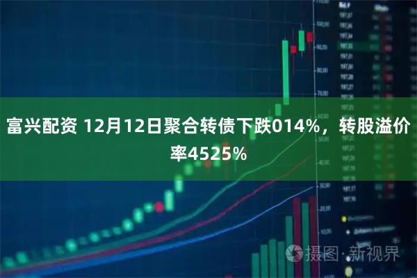 富兴配资 12月12日聚合转债下跌014%，转股溢价率4525%