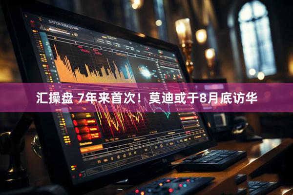 汇操盘 7年来首次！莫迪或于8月底访华