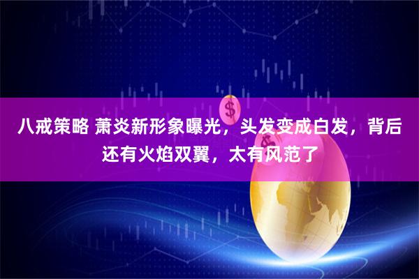 八戒策略 萧炎新形象曝光，头发变成白发，背后还有火焰双翼，太有风范了